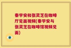 秦学安和张灵芝在咖啡厅见面视频(秦学安与张灵芝在咖啡馆视频见面)
