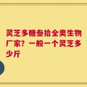 灵芝多糖叁拾全奥生物厂家？一般一个灵芝多少斤
