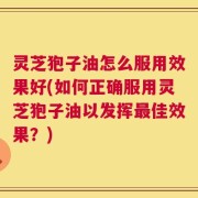 灵芝狍子油怎么服用效果好(如何正确服用灵芝狍子油以发挥最佳效果？)