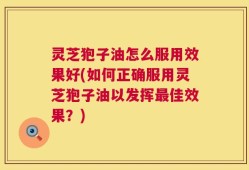 灵芝狍子油怎么服用效果好(如何正确服用灵芝狍子油以发挥最佳效果？)