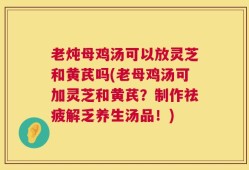 老炖母鸡汤可以放灵芝和黄芪吗(老母鸡汤可加灵芝和黄芪？制作祛疲解乏养生汤品！)