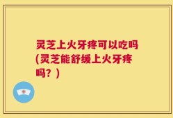 灵芝上火牙疼可以吃吗(灵芝能舒缓上火牙疼吗？)