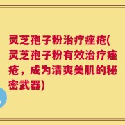 灵芝孢子粉治疗痤疮(灵芝孢子粉有效治疗痤疮，成为清爽美肌的秘密武器)