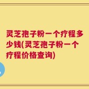 灵芝孢子粉一个疗程多少钱(灵芝孢子粉一个疗程价格查询)