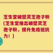芝生堂破壁灵芝孢子粉(芝生堂推出破壁灵芝孢子粉，提升免疫抵抗力！)