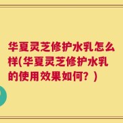 华夏灵芝修护水乳怎么样(华夏灵芝修护水乳的使用效果如何？)