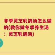 冬季灵芝乳鸽汤怎么做的(教你做冬季养生汤：灵芝乳鸽汤)