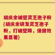 胡庆余破壁灵芝孢子粉(胡庆余研发灵芝孢子粉，打破壁障，保健效果显著)