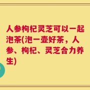 人参枸杞灵芝可以一起泡茶(泡一壶好茶，人参、枸杞、灵芝合力养生)
