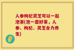 人参枸杞灵芝可以一起泡茶(泡一壶好茶，人参、枸杞、灵芝合力养生)