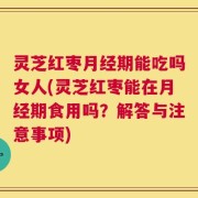 灵芝红枣月经期能吃吗女人(灵芝红枣能在月经期食用吗？解答与注意事项)