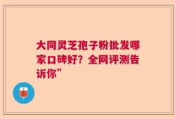 大同灵芝孢子粉批发哪家口碑好？全网评测告诉你”