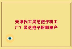 天津代工灵芝孢子粉工厂？灵芝孢子粉哪里产