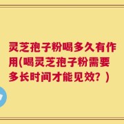 灵芝孢子粉喝多久有作用(喝灵芝孢子粉需要多长时间才能见效？)