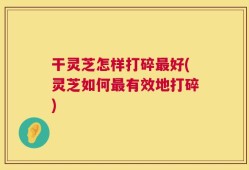 干灵芝怎样打碎最好(灵芝如何最有效地打碎)
