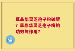 草晶华灵芝孢子粉破壁？草晶华灵芝孢子粉的功效与作用？