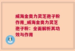 威海金奥力灵芝孢子粉作用_威海金奥力灵芝孢子粉：全面解析其功效与作用