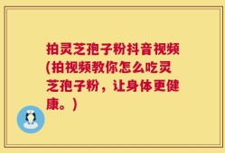 拍灵芝孢子粉抖音视频(拍视频教你怎么吃灵芝孢子粉，让身体更健康。)