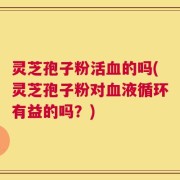 灵芝孢子粉活血的吗(灵芝孢子粉对血液循环有益的吗？)