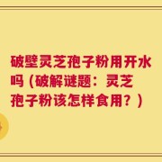 破壁灵芝孢子粉用开水吗 (破解谜题：灵芝孢子粉该怎样食用？)
