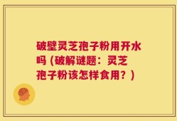 破壁灵芝孢子粉用开水吗 (破解谜题：灵芝孢子粉该怎样食用？)