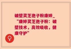 破壁灵芝孢子粉康婷_“康婷灵芝孢子粉：破壁技术，高效吸收，健康守护”