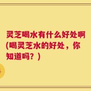 灵芝喝水有什么好处啊(喝灵芝水的好处，你知道吗？)