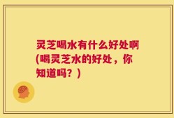 灵芝喝水有什么好处啊(喝灵芝水的好处，你知道吗？)