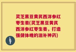 灵芝黑豆黄芪西洋参红枣生姜(灵芝黑豆黄芪西洋参红枣生姜，打造强健体魄的滋补神药)