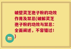 破壁灵芝孢子粉的功效作用及禁忌(破解灵芝孢子粉的功效与禁忌：全面阐述，不容错过！)