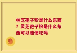 林芝孢子粉是什么东西？灵芝孢子粉是什么东西可以随便吃吗