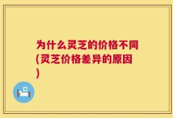 为什么灵芝的价格不同(灵芝价格差异的原因)