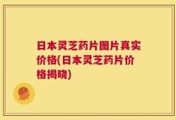 日本灵芝药片图片真实价格(日本灵芝药片价格揭晓)