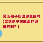 灵芝孢子粉治卵巢癌吗(灵芝孢子粉能治疗卵巢癌吗？)