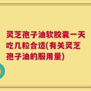 灵芝孢子油软胶囊一天吃几粒合适(有关灵芝孢子油的服用量)