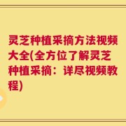 灵芝种植采摘方法视频大全(全方位了解灵芝种植采摘：详尽视频教程)