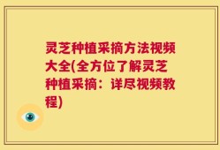 灵芝种植采摘方法视频大全(全方位了解灵芝种植采摘：详尽视频教程)