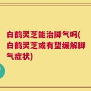 白鹤灵芝能治脚气吗(白鹤灵芝或有望缓解脚气症状)