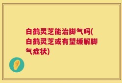 白鹤灵芝能治脚气吗(白鹤灵芝或有望缓解脚气症状)