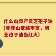 什么山盛产灵芝孢子油(哪座山宝藏丰富，灵芝孢子油当红火)
