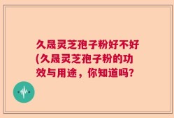 久晟灵芝孢子粉好不好(久晟灵芝孢子粉的功效与用途，你知道吗？