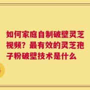 如何家庭自制破壁灵芝视频？最有效的灵芝孢子粉破壁技术是什么