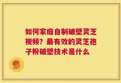 如何家庭自制破壁灵芝视频？最有效的灵芝孢子粉破壁技术是什么