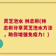 灵芝泡水 林志彬(林志彬分享灵芝泡水方法，助你增强免疫力！)