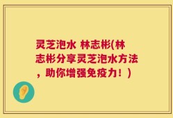 灵芝泡水 林志彬(林志彬分享灵芝泡水方法，助你增强免疫力！)