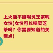上火能不能喝灵芝茶呢女性(女性可以喝灵芝茶吗？你需要知道的关键点)