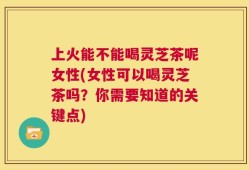 上火能不能喝灵芝茶呢女性(女性可以喝灵芝茶吗？你需要知道的关键点)