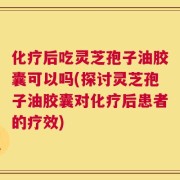 化疗后吃灵芝孢子油胶囊可以吗(探讨灵芝孢子油胶囊对化疗后患者的疗效)