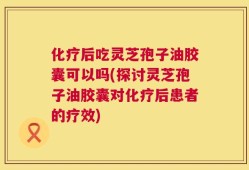 化疗后吃灵芝孢子油胶囊可以吗(探讨灵芝孢子油胶囊对化疗后患者的疗效)