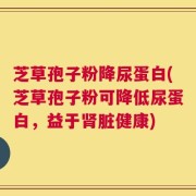 芝草孢子粉降尿蛋白(芝草孢子粉可降低尿蛋白，益于肾脏健康)